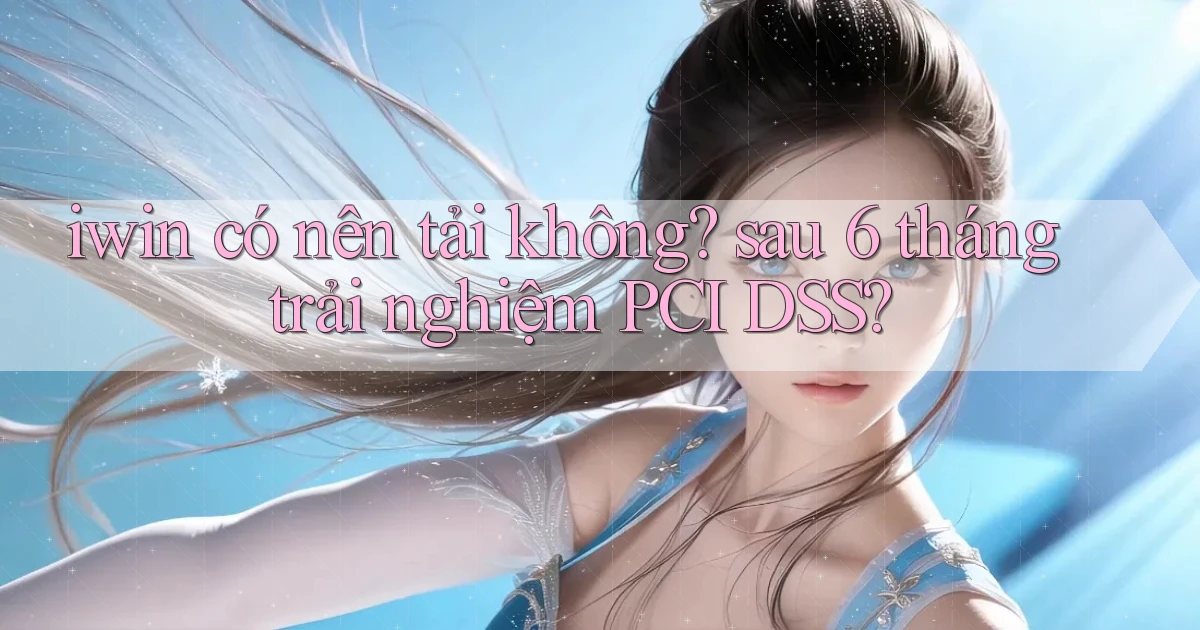 iwin có nên tải không sau 6 tháng trải nghiệm PCI DSS
