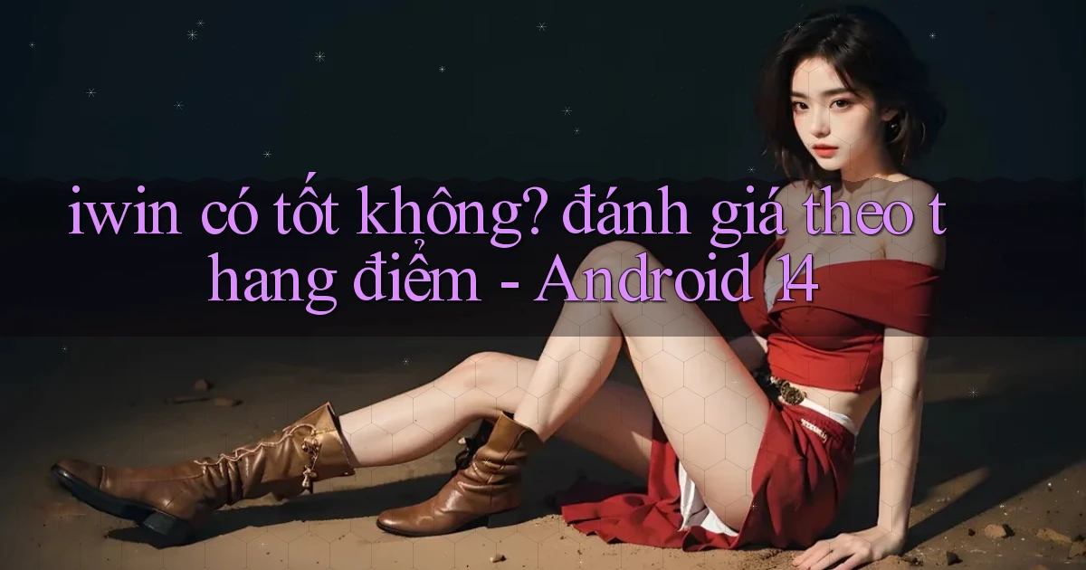 iwin có tốt không đánh giá theo thang điểm   Android 14