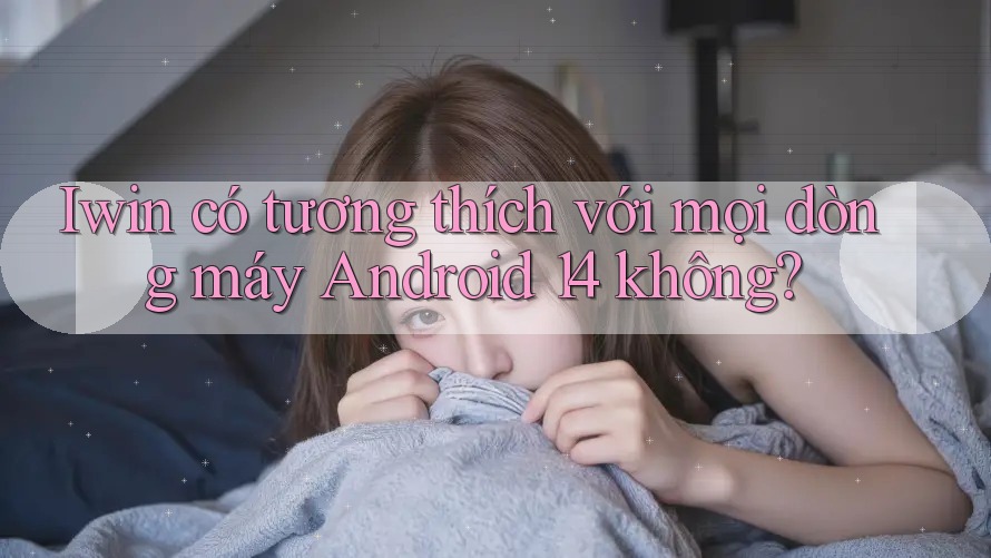 Iwin có tương thích với mọi dòng máy Android 14 không? Iwin có tương thích với mọi dòng máy Android 14 không?