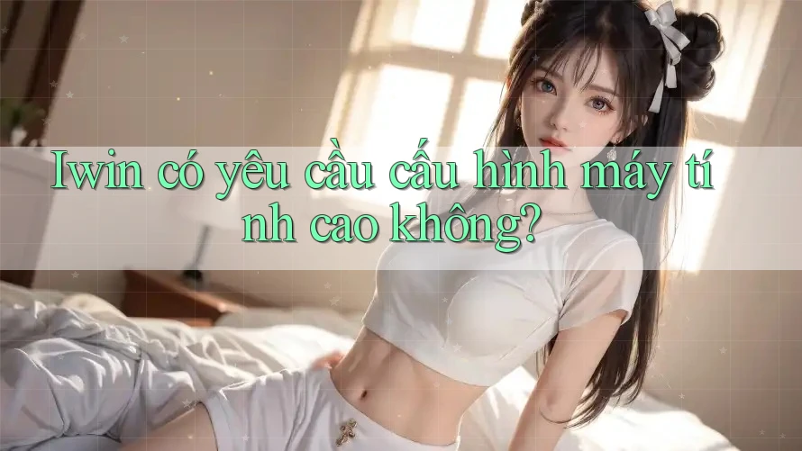 Iwin có yêu cầu cấu hình máy tính cao không? Iwin có yêu cầu cấu hình máy tính cao không?