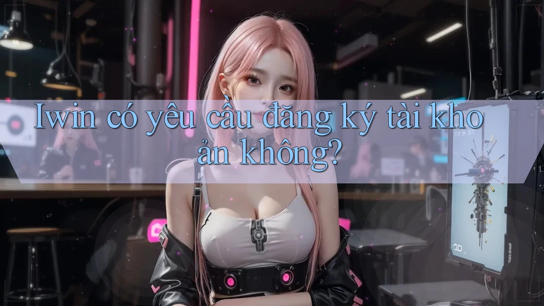 Iwin có yêu cầu đăng ký tài khoản không?