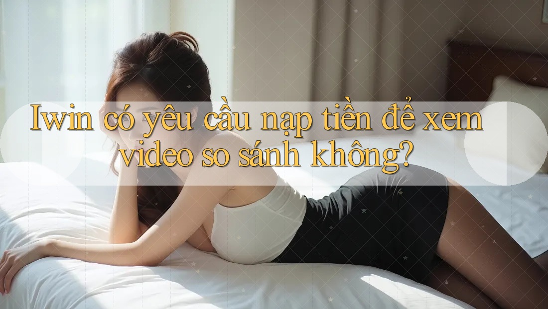 Iwin có yêu cầu nạp tiền để xem video so sánh không? Iwin có yêu cầu nạp tiền để xem video so sánh không?