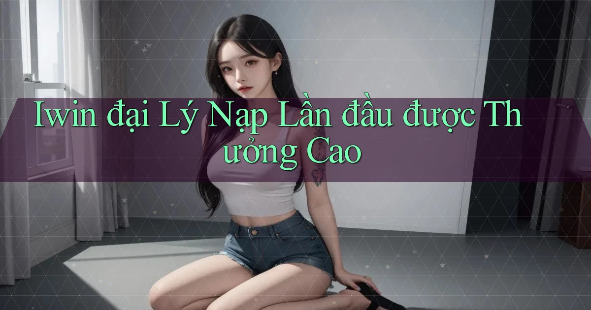 iwin  đại lý nạp lần đầu được thưởng cao