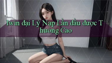 iwin  đại lý nạp lần đầu được thưởng cao