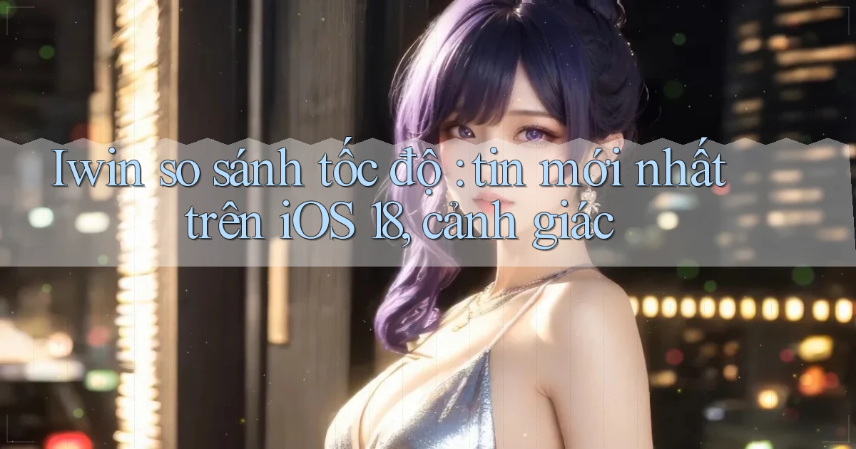 Iwin so sánh tốc độ tin mới nhất trên iOS 18, cảnh giác