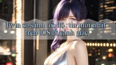 Iwin so sánh tốc độ tin mới nhất trên iOS 18, cảnh giác