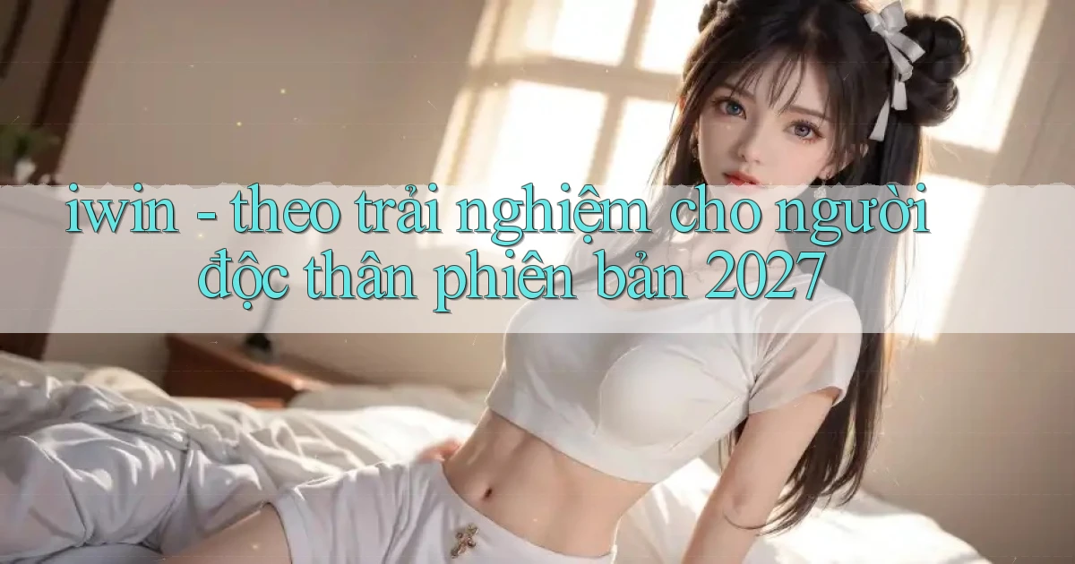 iwin   theo trải nghiệm cho người độc thân phiên bản 2027