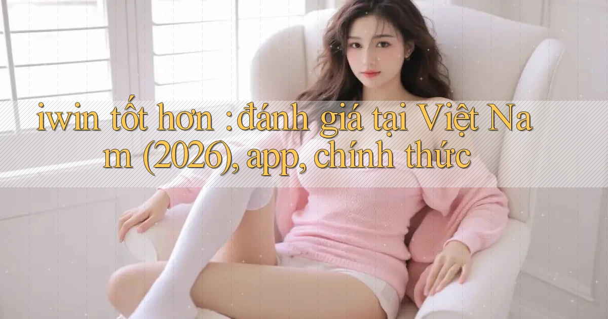 iwin tốt hơn đánh giá tại Việt Nam (2026), app, chính thức