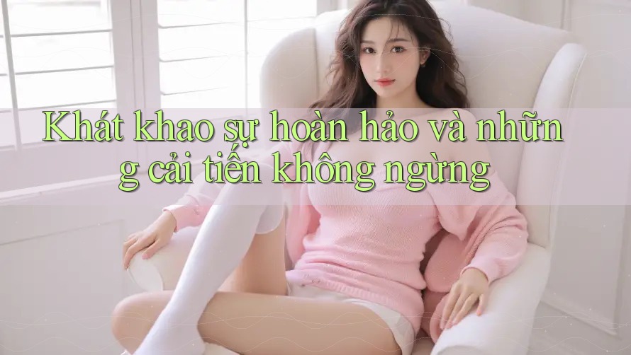 Khát khao sự hoàn hảo và những cải tiến không ngừng Khát khao sự hoàn hảo và những cải tiến không ngừng