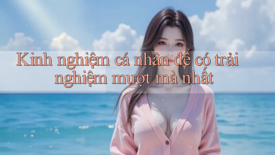 Kinh nghiệm cá nhân để có trải nghiệm mượt mà nhất