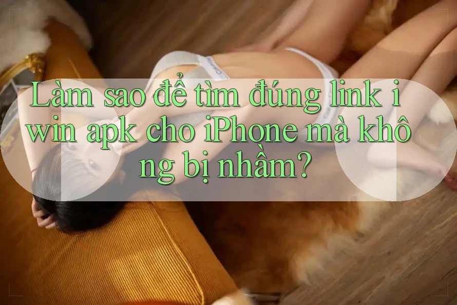 Làm sao để tìm đúng link iwin apk cho iPhone mà không bị nhầm?