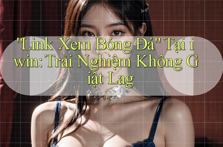 “Link Xem Bóng Đá” Tại iwin: Trải Nghiệm Không Giật Lag