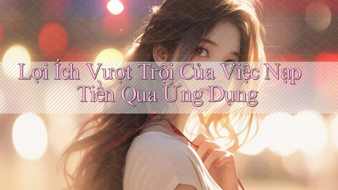Lợi Ích Vượt Trội Của Việc Nạp Tiền Qua Ứng Dụng