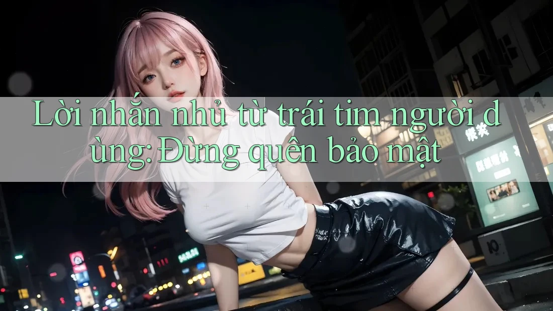 Lời nhắn nhủ từ trái tim người dùng: Đừng quên bảo mật