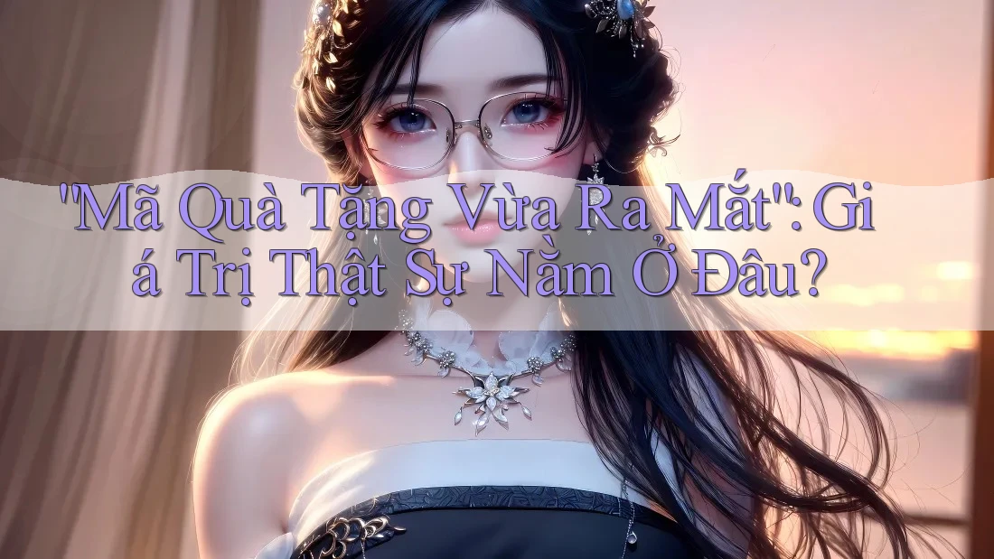 “Mã Quà Tặng Vừa Ra Mắt”: Giá Trị Thật Sự Nằm Ở Đâu?