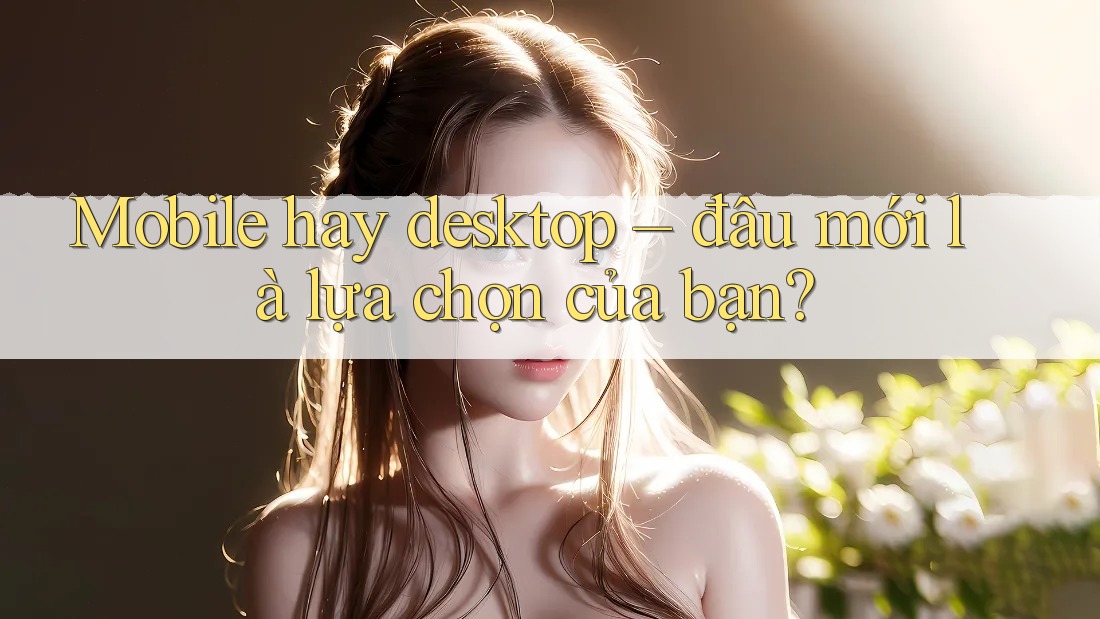 Mobile hay desktop – đâu mới là lựa chọn của bạn?