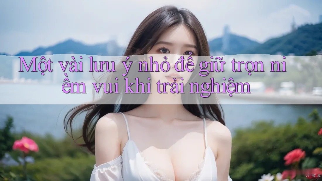 Một vài lưu ý nhỏ để giữ trọn niềm vui khi trải nghiệm