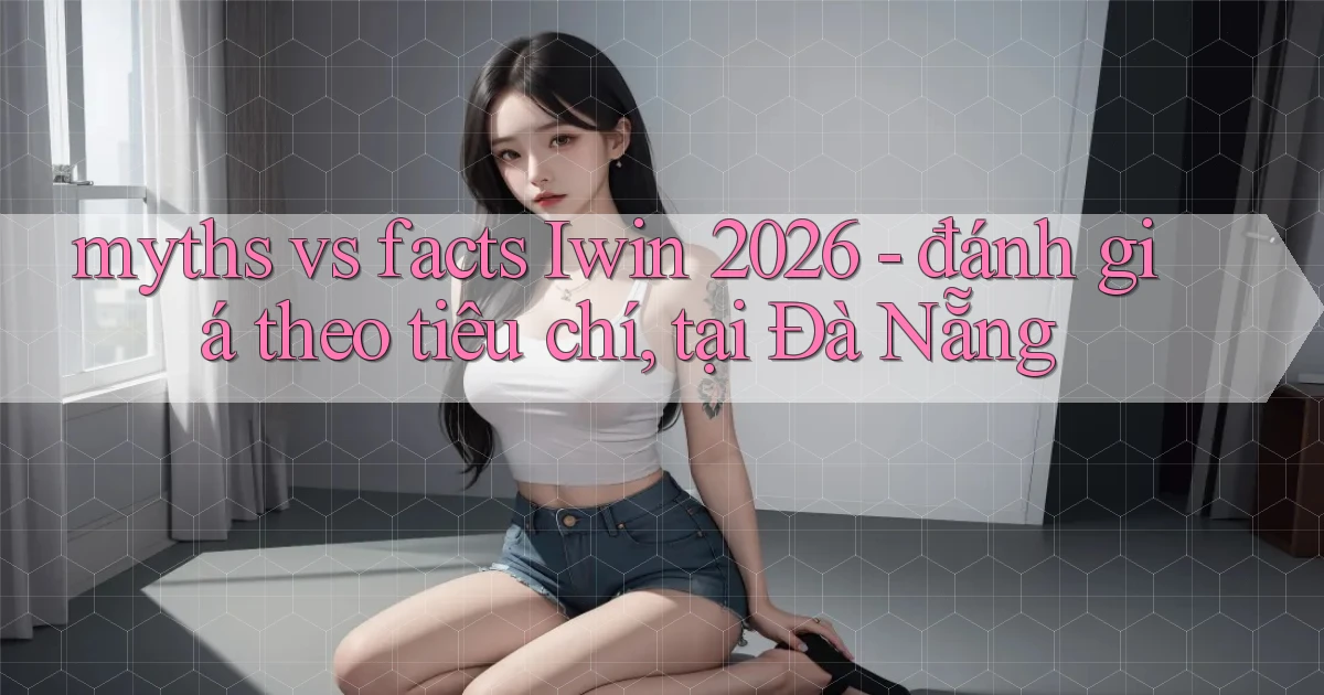 myths vs facts Iwin 2026   đánh giá theo tiêu chí, tại Đà Nẵng
