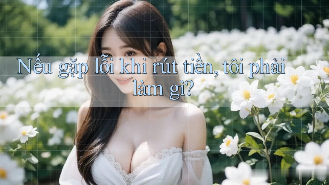 Nếu gặp lỗi khi rút tiền, tôi phải làm gì?