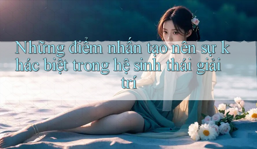Những điểm nhấn tạo nên sự khác biệt trong hệ sinh thái giải trí Những điểm nhấn tạo nên sự khác biệt trong hệ sinh thái giải trí