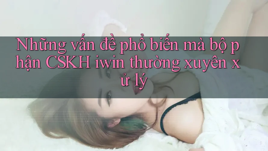 Những vấn đề phổ biến mà bộ phận CSKH iwin thường xuyên xử lý Những vấn đề phổ biến mà bộ phận CSKH iwin thường xuyên xử lý