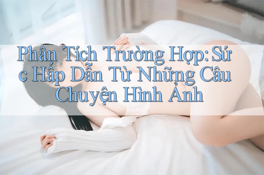 Phân Tích Trường Hợp: Sức Hấp Dẫn Từ Những Câu Chuyện Hình Ảnh Phân Tích Trường Hợp: Sức Hấp Dẫn Từ Những Câu Chuyện Hình Ảnh