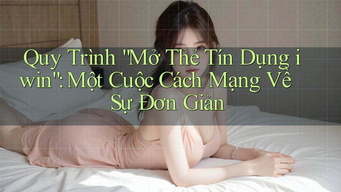 Quy Trình “Mở Thẻ Tín Dụng iwin”: Một Cuộc Cách Mạng Về Sự Đơn Giản
