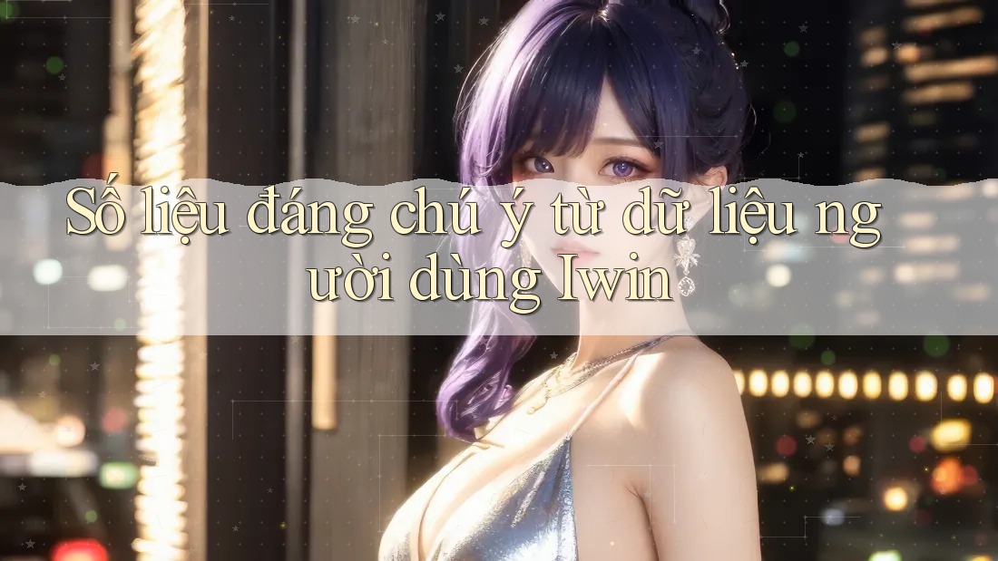 Số liệu đáng chú ý từ dữ liệu người dùng Iwin Số liệu đáng chú ý từ dữ liệu người dùng Iwin