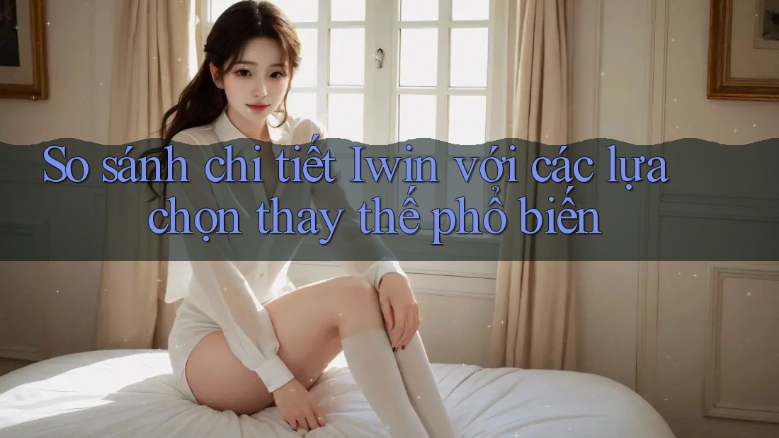 So sánh chi tiết Iwin với các lựa chọn thay thế phổ biến