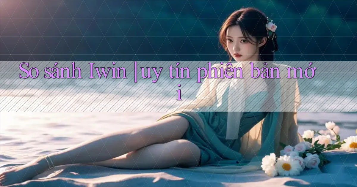So sánh Iwin uy tín phiên bản mới