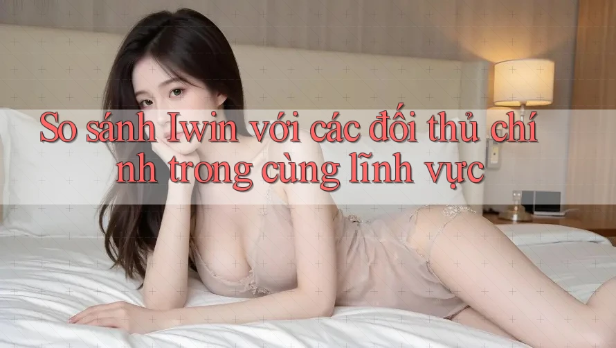 So sánh Iwin với các đối thủ chính trong cùng lĩnh vực