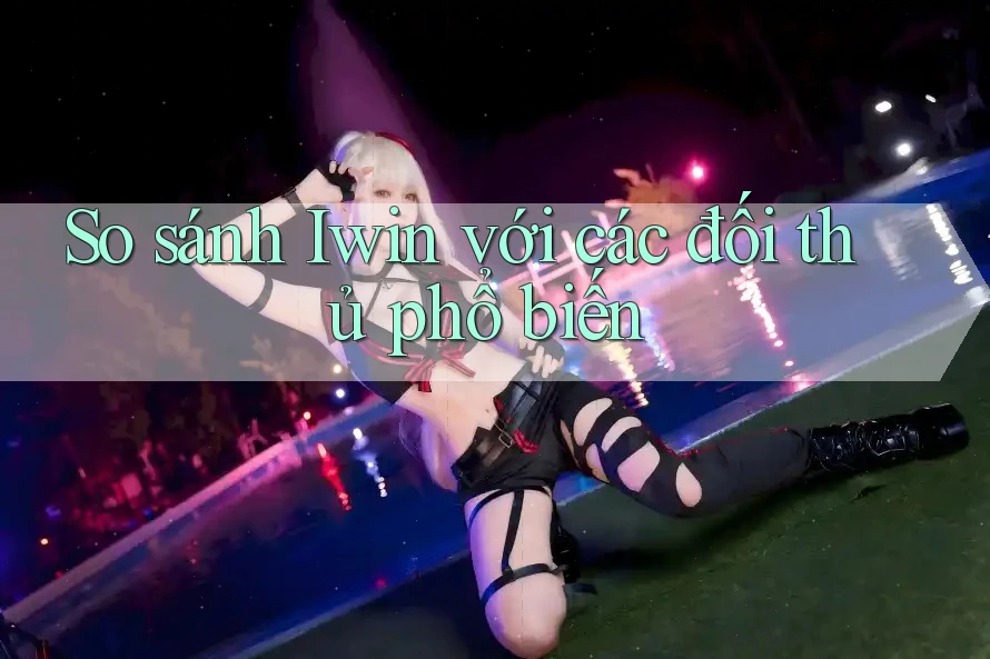 So sánh Iwin với các đối thủ phổ biến