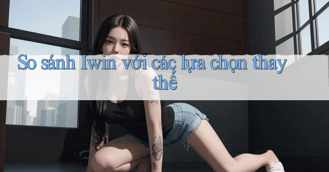So sánh Iwin với các lựa chọn thay thế