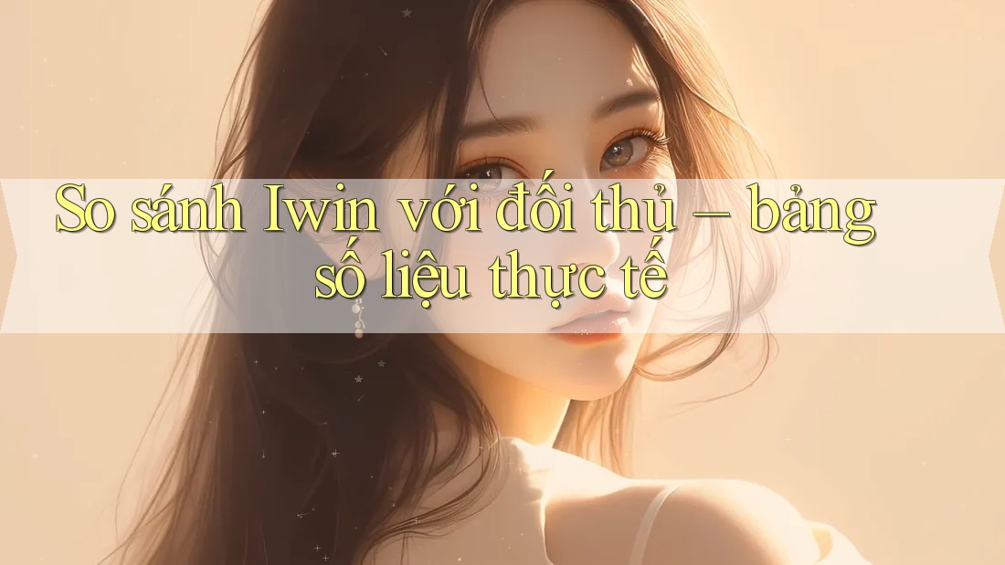 So sánh Iwin với đối thủ – bảng số liệu thực tế