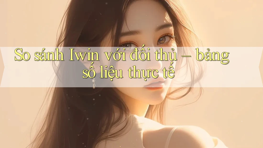So sánh Iwin với đối thủ – bảng số liệu thực tế