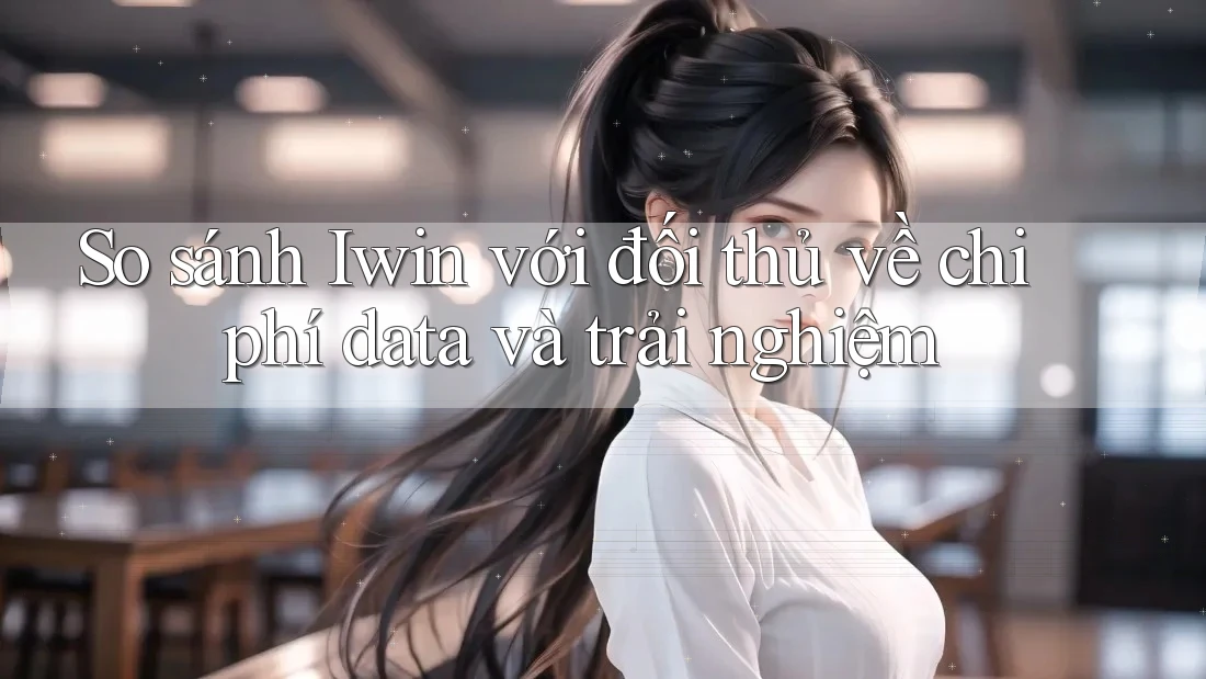 So sánh Iwin với đối thủ về chi phí data và trải nghiệm
