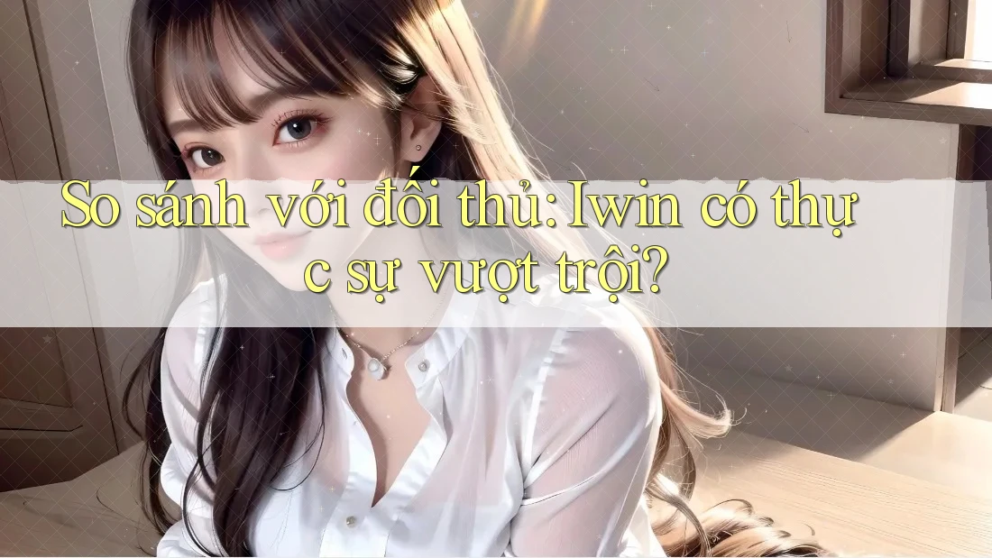 So sánh với đối thủ: Iwin có thực sự vượt trội?