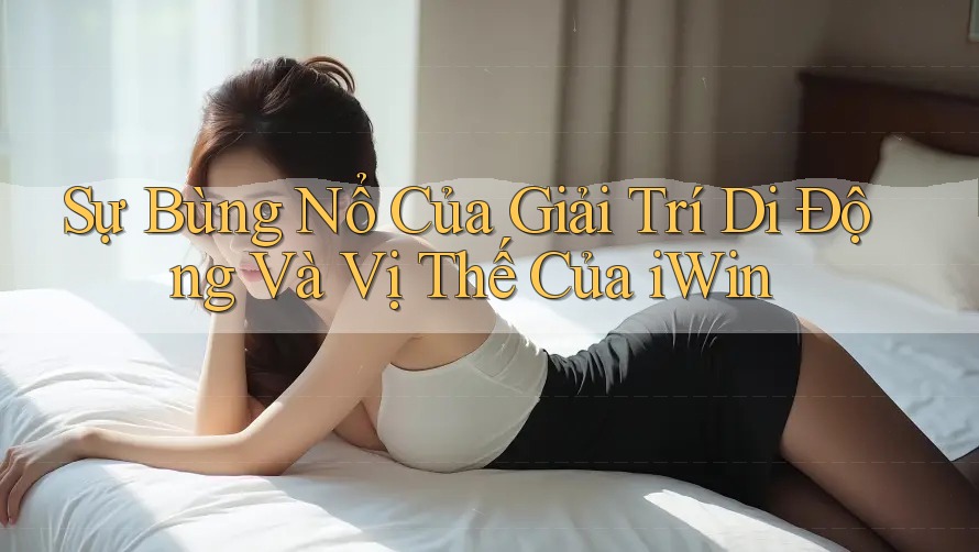 Sự Bùng Nổ Của Giải Trí Di Động Và Vị Thế Của iWin
