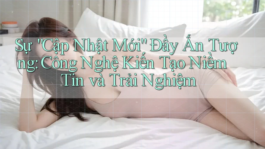 Sự “Cập Nhật Mới” Đầy Ấn Tượng: Công Nghệ Kiến Tạo Niềm Tin và Trải Nghiệm