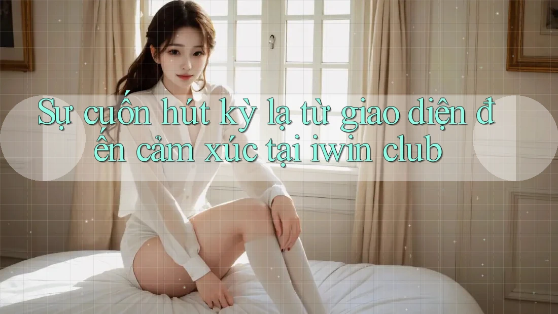 Sự cuốn hút kỳ lạ từ giao diện đến cảm xúc tại iwin club