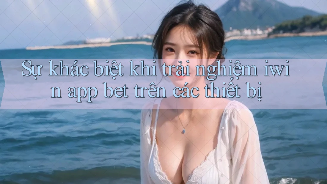 Sự khác biệt khi trải nghiệm iwin app bet trên các thiết bị