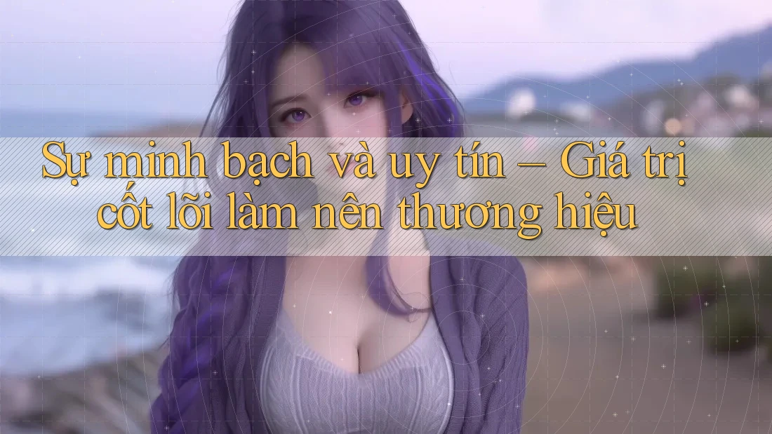 Sự minh bạch và uy tín – Giá trị cốt lõi làm nên thương hiệu