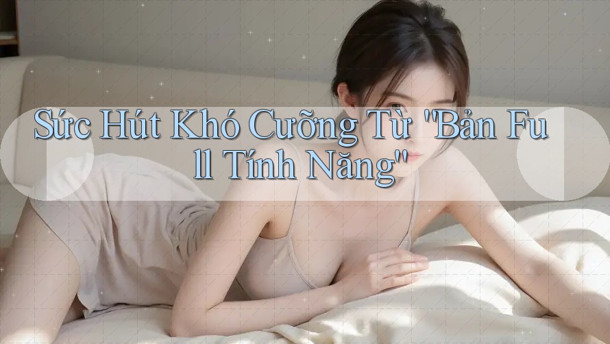 Sức Hút Khó Cưỡng Từ “Bản Full Tính Năng” Sức Hút Khó Cưỡng Từ “Bản Full Tính Năng”