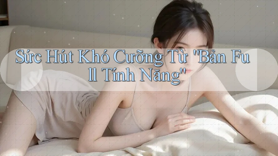 Sức Hút Khó Cưỡng Từ “Bản Full Tính Năng”