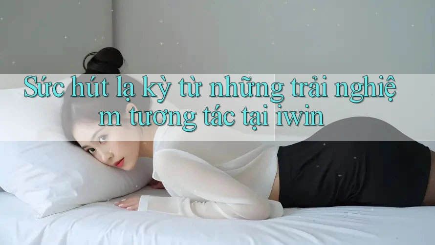 Sức hút lạ kỳ từ những trải nghiệm tương tác tại iwin