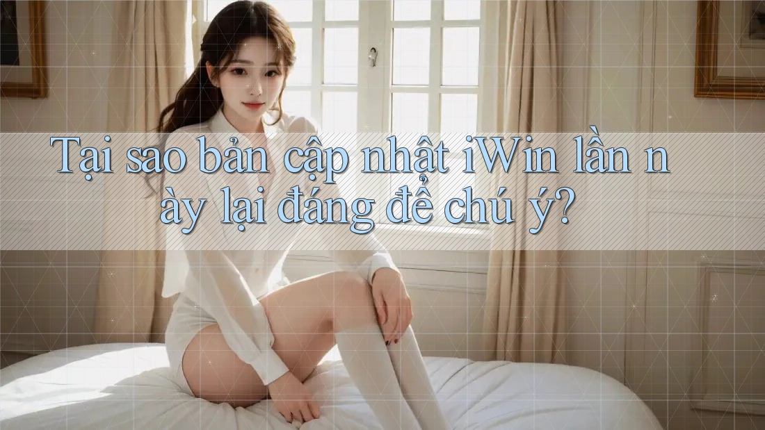 Tại sao bản cập nhật iWin lần này lại đáng để chú ý?