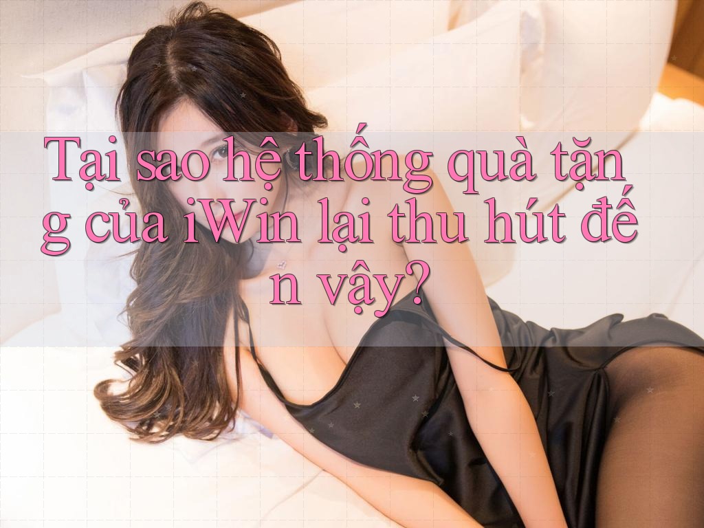 Tại sao hệ thống quà tặng của iWin lại thu hút đến vậy?