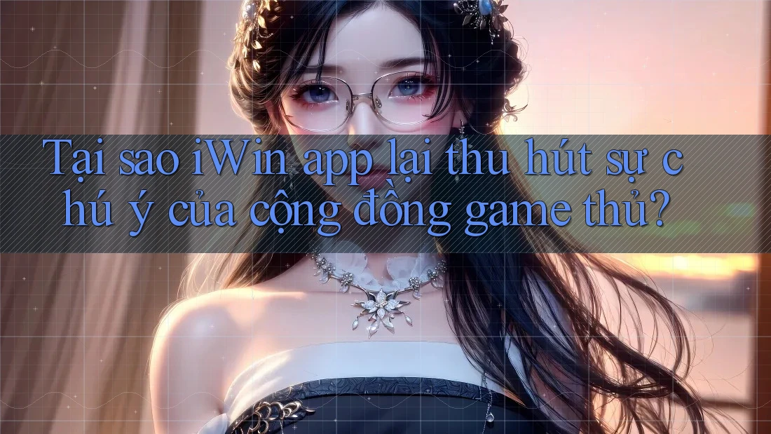 Tại sao iWin app lại thu hút sự chú ý của cộng đồng game thủ?