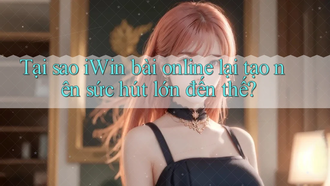 Tại sao iWin bài online lại tạo nên sức hút lớn đến thế?