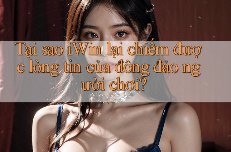 Tại sao iWin lại chiếm được lòng tin của đông đảo người chơi?